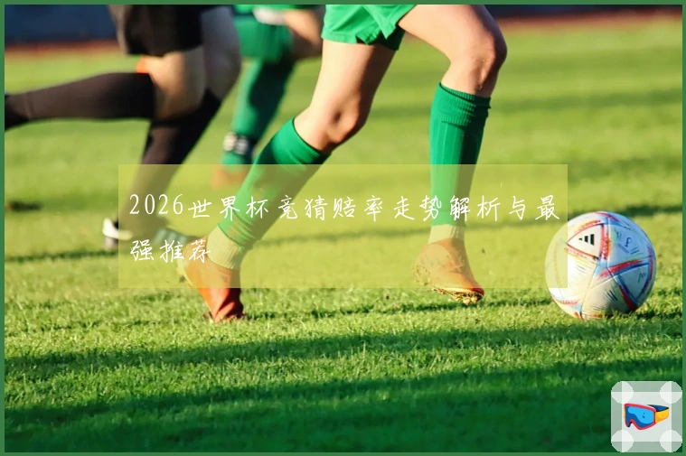 2026世界杯竞猜赔率走势解析与最强推荐