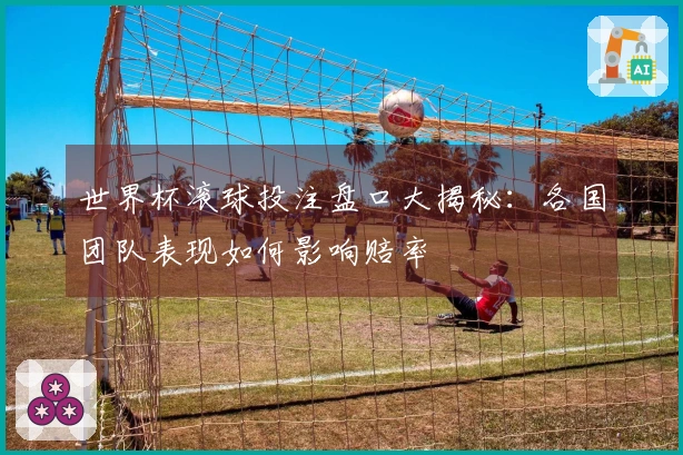 世界杯滚球投注盘口大揭秘：各国团队表现如何影响赔率