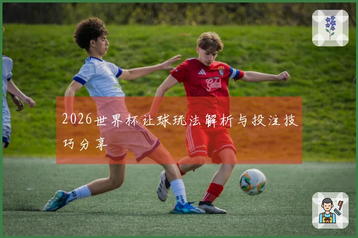 2026世界杯让球玩法解析与投注技巧分享