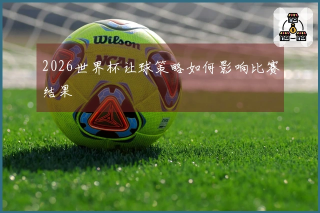 2026世界杯让球策略如何影响比赛结果