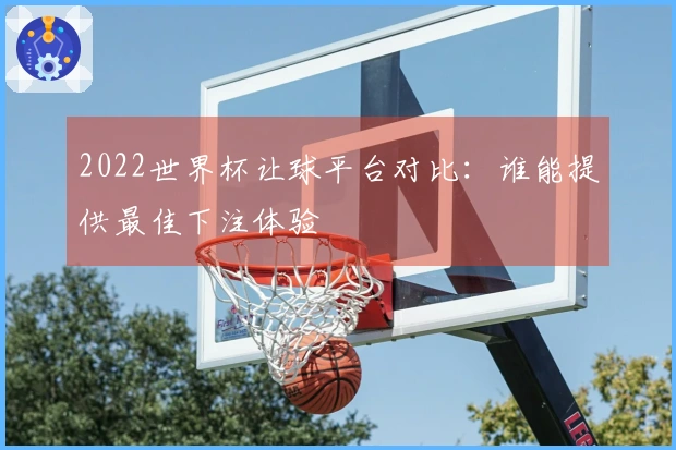 2022世界杯让球平台对比：谁能提供最佳下注体验